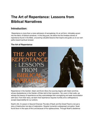 The Art of Repentance: Lessons from
Biblical Narratives
Introduction:
Repentance is more than a mere admission of wrongdoing; it's an art form, intricately woven
into the fabric of biblical narratives. In this blog post, we delve into the timeless stories of
repentance found in the Bible, uncovering valuable lessons that inspire and guide us on our own
paths toward spiritual renewal.
The Art of Repentance
Repentance in the Garden: Adam and Eve's Story Our journey begins with Adam and Eve,
whose disobedience in the Garden of Eden led to their expulsion. Yet, even in their exile, we
witness the beauty of repentance as they acknowledge their wrongdoing and seek reconciliation
with God. From their story, we learn that repentance requires humility and a willingness to
accept responsibility for our actions.
Noah's Ark: A Lesson in Second Chances The tale of Noah and the Great Flood is not just a
story of destruction but also of redemption. Despite humanity's widespread corruption, Noah
found favor in the eyes of the Lord because of his righteousness. Through Noah's obedience
 