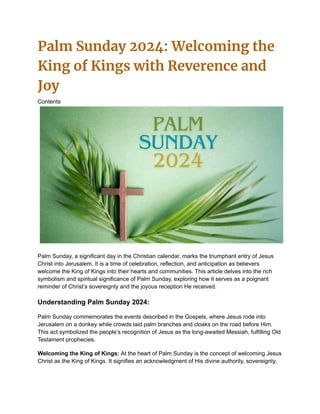 Palm Sunday 2024: Welcoming the
King of Kings with Reverence and
Joy
Contents
Palm Sunday, a significant day in the Christian calendar, marks the triumphant entry of Jesus
Christ into Jerusalem. It is a time of celebration, reflection, and anticipation as believers
welcome the King of Kings into their hearts and communities. This article delves into the rich
symbolism and spiritual significance of Palm Sunday, exploring how it serves as a poignant
reminder of Christ’s sovereignty and the joyous reception He received.
Understanding Palm Sunday 2024:
Palm Sunday commemorates the events described in the Gospels, where Jesus rode into
Jerusalem on a donkey while crowds laid palm branches and cloaks on the road before Him.
This act symbolized the people’s recognition of Jesus as the long-awaited Messiah, fulfilling Old
Testament prophecies.
Welcoming the King of Kings: At the heart of Palm Sunday is the concept of welcoming Jesus
Christ as the King of Kings. It signifies an acknowledgment of His divine authority, sovereignty,
 
