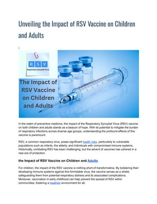 Unveiling the Impact of RSV Vaccine on Children
and Adults
I
In the realm of preventive medicine, the impact of the Respiratory Syncytial Virus (RSV) vaccine
on both children and adults stands as a beacon of hope. With its potential to mitigate the burden
of respiratory infections across diverse age groups, understanding the profound effects of this
vaccine is paramount.
RSV, a common respiratory virus, poses significant health risks, particularly to vulnerable
populations such as infants, the elderly, and individuals with compromised immune systems.
Historically, combating RSV has been challenging, but the advent of vaccines has ushered in a
new era of protection.
the Impact of RSV Vaccine on Children and Adults
For children, the impact of the RSV vaccine is nothing short of transformative. By bolstering their
developing immune systems against this formidable virus, the vaccine serves as a shield,
safeguarding them from potential respiratory distress and its associated complications.
Moreover, vaccination in early childhood can help prevent the spread of RSV within
communities, fostering a healthier environment for all.
 