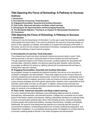 Title:Opening the Force of Schooling: A Pathway to Success
Outlines:
I. Introduction
II. Groundworks of Learning: Youth Education
III. Engaging Personalities: Essential and Auxiliary Education
IV. Past Limits: Advanced education and Deep rooted Learning
V. Schooling for All: Spanning Holes and Encouraging Inclusivity
VI. The Worldwide Objective: Training as an Impetus for Maintainable Development
VII. Conclusion
Title:Opening the Force of Schooling: A Pathway to Success
I. Introduction
Training isn't only the transmission of information; it is the way to open the tremendous potential
inside people and social orders. From youth to adulthood, the excursion of learning shapes our
points of view, upgrades our abilities, and enables us to explore the intricacies of the world. In
this article, we dive into the complex components of schooling, investigating its groundbreaking
effect and the pathways it opens towards progress.
II. Groundworks of Learning: Youth Education
The underpinning of each and every individual's instructive excursion starts in youth. Youth
training assumes a vital part in laying the basis for future scholars and self-improvement.
Through organized programs and intuitive encounters, youthful students are acquainted with
principal ideas, interactive abilities, and decisive reasoning skills. Besides, early schooling
encourages an affection for picking up, lighting interest and innovativeness that will keep on
molding their instructive interests.
III. Engaging Personalities: Essential and Auxiliary Education
As youngsters change into essential and optional schooling, they set out on an excursion of
scholastic investigation and self-revelation. These early stages act as the structure blocks for
scholarly development and character advancement. Inside the homeroom, understudies draw in
with a different exhibit of subjects, going from math and science to writing and history. Through
unique showing strategies and active growth opportunities, teachers move understudies to think
basically, impart really, and team up with peers. In addition, extracurricular exercises and
improvement programs supplement scholastic educational plans, cultivating balanced people
ready for outcome in the worldwide field.
IV. Past Limits: Advanced education and Deep rooted Learning
For some, advanced education addresses a groundbreaking stage set apart by scholarly
thoroughness, self-awareness, and extended skylines. Colleges and universities act as center
points of information creation and dispersal, offering understudies admittance to particular fields
of study and examination potential open doors. Past scholarly pursuits, advanced education
furnishes people with fundamental abilities, including critical thinking, versatility, and flexibility.
Additionally, the quest for long lasting learning reaches out a long way past the bounds of
conventional foundations, incorporating proficient turn of events, professional preparation, and
independent investigation. In a consistently advancing world, the obligation to constant learning
is principal, enabling people to flourish in the midst of progress and advancement.
 