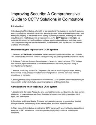 Improving Security: A Comprehensive
Guide to CCTV Solutions in Coimbatore
Introduction:
In the busy city of Coimbatore, where life is fast-paced and the cityscape is constantly evolving,
ensuring safety and security is paramount. Whether you're a homeowner looking to protect your
family and property, or a business owner looking to protect your assets, investing in a closed
circuit television (CCTV) system is a wise decision. As his CCTV dealers coimbatore, we
understand the importance of reliable surveillance solutions tailored to your individual needs.
This comprehensive guide details the benefits, considerations, and top-notch CCTV solutions
available in Coimbatore.
Understanding the importance of CCTV systems
1. Deterrent: CCTV dealers coimbatore visible deterrent to potential intruders and criminals.
The presence of surveillance cameras can significantly reduce the possibility of criminal activity.
2. Evidence Collection: In the unfortunate event of a security breach or crime, CCTV footage
can serve as important evidence for law enforcement and insurance purposes, aiding in
investigations and litigation.
3. Remote Monitoring: Modern CCTV systems offer remote monitoring capabilities, allowing
homeowners and business owners to monitor their premises anytime, anywhere via their
smartphone or computer.
4. Employee Productivity: In commercial environments, CCTV cameras can increase employee
responsibility and productivity by preventing negligence and illegal activities.
Considerations when choosing a CCTV system
1. Location and Coverage: Assess the area you need to monitor and determine the best camera
placement to maximize coverage To do. Consider factors such as lighting conditions, blind
spots, and room layout.
2. Resolution and Image Quality: Choose a high-resolution camera to ensure clear, detailed
footage essential for identifying faces, license plates, and other important details.
3. Night Vision: In Coimbatore, investing in a CCTV camera with good night vision capabilities is
essential for 24/7 surveillance, considering the varying lighting conditions, including dim
conditions.
 