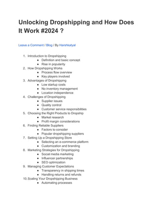 Unlocking Dropshipping and How Does
It Work #2024 ?
Leave a Comment / Blog / By Harshkatyal
1. Introduction to Dropshipping
● Definition and basic concept
● Rise in popularity
2. How Dropshipping Works
● Process flow overview
● Key players involved
3. Advantages of Dropshipping
● Low startup costs
● No inventory management
● Location independence
4. Challenges of Dropshipping
● Supplier issues
● Quality control
● Customer service responsibilities
5. Choosing the Right Products to Dropship
● Market research
● Profit margin considerations
6. Finding Reliable Suppliers
● Factors to consider
● Popular dropshipping suppliers
7. Setting Up a Dropshipping Store
● Selecting an e-commerce platform
● Customization and branding
8. Marketing Strategies for Dropshipping
● Social media marketing
● Influencer partnerships
● SEO optimization
9. Managing Customer Expectations
● Transparency in shipping times
● Handling returns and refunds
10.Scaling Your Dropshipping Business
● Automating processes
 