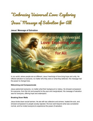 “Embracing Universal Love: Exploring
Jesus’ Message of Salvation for All
Jesus’ Message of Salvation
In our world, where people are so different, Jesus’ teachings of love bring hope and unity. He
offered salvation to everyone, no matter who they were or what they believed. His message had
the power to change lives.
Welcoming and Compassionate
Jesus welcomed everyone, no matter what their background or status. He showed compassion
for everyone, from the rich and powerful to the poor and marginalized. His message of salvation
was for everyone, offering hope and redemption.
Breaking Down Walls
Jesus broke down social barriers. He ate with tax collectors and sinners, healed the sick, and
showed compassion to people society rejected. His love went beyond what was considered
normal, and he invited everyone to experience the power of salvation.
 