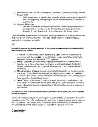 5. Miller, Donald. Blue Like Jazz: Nonreligious Thoughts on Christian Spirituality. Thomas
Nelson, 2003.
○ Miller shares personal reflections on surrender and its transformative power in his
own spiritual journey, offering insights into the practical aspects of surrender in
everyday life.
6. Scripture References:
○ The Bible itself serves as the primary source for understanding the concept of
surrender and its importance in the Christian faith. Key passages include
Matthew 16:24-25, Romans 12:1-2, and Galatians 2:20, among others.
These references provide a solid foundation for exploring the concept of surrender and its role
in spiritual growth and maturity, drawing from both biblical teachings and contemporary
perspectives on Christian spirituality.
FAQ
Qu.1- What are some key biblical examples of individuals who exemplified surrender? How did
their stories inspire others?
1. Abraham: He surrendered his son Isaac to obey God’s command, demonstrating
unwavering faith (Genesis 22). His obedience serves as a model of surrendering to
God’s will, inspiring trust and faith in God’s promises.
2. Moses: Despite his initial reluctance, Moses surrendered to God’s call to lead the
Israelites out of Egypt, showcasing humility and obedience (Exodus 3-4). His story
inspires others to trust in God’s guidance and to step out in faith, even in the face of
uncertainty.
3. Mary, the mother of Jesus: Mary surrendered to God’s plan for her life, accepting the
role of being the mother of Jesus despite the social stigma and personal challenges
(Luke 1:38). Her humble submission inspires believers to trust in God’s sovereignty and
to surrender their lives to His purposes.
4. Jesus Christ: He surrendered to the Father’s will, even to the point of death on the
cross, for the redemption of humanity (Luke 22:42). His sacrificial love and obedience
inspire others to surrender their lives to God and to follow His example of selflessness
and humility.
Qu.2- What role does community and fellowship play in supporting individuals on their journey
towards surrender?
Community and fellowship provide encouragement, accountability, and support on the journey
towards surrender. They offer a safe space for individuals to share struggles, receive guidance,
and pray together. Through mutual encouragement and shared experiences, believers are
strengthened in their faith and empowered to surrender more fully to God’s will.
Conclusion:
 