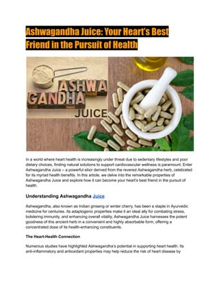 Ashwagandha Juice: Your Heart’s Best
Friend in the Pursuit of Health
In a world where heart health is increasingly under threat due to sedentary lifestyles and poor
dietary choices, finding natural solutions to support cardiovascular wellness is paramount. Enter
Ashwagandha Juice – a powerful elixir derived from the revered Ashwagandha herb, celebrated
for its myriad health benefits. In this article, we delve into the remarkable properties of
Ashwagandha Juice and explore how it can become your heart’s best friend in the pursuit of
health.
Understanding Ashwagandha Juice
Ashwagandha, also known as Indian ginseng or winter cherry, has been a staple in Ayurvedic
medicine for centuries. Its adaptogenic properties make it an ideal ally for combating stress,
bolstering immunity, and enhancing overall vitality. Ashwagandha Juice harnesses the potent
goodness of this ancient herb in a convenient and highly absorbable form, offering a
concentrated dose of its health-enhancing constituents.
The Heart-Health Connection
Numerous studies have highlighted Ashwagandha’s potential in supporting heart health. Its
anti-inflammatory and antioxidant properties may help reduce the risk of heart disease by
 