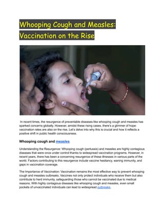 Whooping Cough and Measles:
Vaccination on the Rise
In recent times, the resurgence of preventable diseases like whooping cough and measles has
sparked concerns globally. However, amidst these rising cases, there’s a glimmer of hope:
vaccination rates are also on the rise. Let’s delve into why this is crucial and how it reflects a
positive shift in public health consciousness.
Whooping cough and measles
Understanding the Resurgence: Whooping cough (pertussis) and measles are highly contagious
diseases that were once under control thanks to widespread vaccination programs. However, in
recent years, there has been a concerning resurgence of these illnesses in various parts of the
world. Factors contributing to this resurgence include vaccine hesitancy, waning immunity, and
gaps in vaccination coverage.
The Importance of Vaccination: Vaccination remains the most effective way to prevent whooping
cough and measles outbreaks. Vaccines not only protect individuals who receive them but also
contribute to herd immunity, safeguarding those who cannot be vaccinated due to medical
reasons. With highly contagious diseases like whooping cough and measles, even small
pockets of unvaccinated individuals can lead to widespread outbreaks.
 