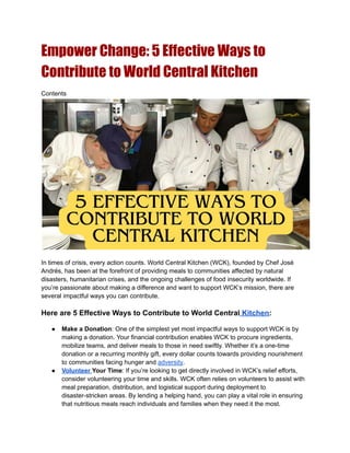 Empower Change: 5 Effective Ways to
Contribute to World Central Kitchen
Contents
In times of crisis, every action counts. World Central Kitchen (WCK), founded by Chef José
Andrés, has been at the forefront of providing meals to communities affected by natural
disasters, humanitarian crises, and the ongoing challenges of food insecurity worldwide. If
you’re passionate about making a difference and want to support WCK’s mission, there are
several impactful ways you can contribute.
Here are 5 Effective Ways to Contribute to World Central Kitchen:
● Make a Donation: One of the simplest yet most impactful ways to support WCK is by
making a donation. Your financial contribution enables WCK to procure ingredients,
mobilize teams, and deliver meals to those in need swiftly. Whether it’s a one-time
donation or a recurring monthly gift, every dollar counts towards providing nourishment
to communities facing hunger and adversity.
● Volunteer Your Time: If you’re looking to get directly involved in WCK’s relief efforts,
consider volunteering your time and skills. WCK often relies on volunteers to assist with
meal preparation, distribution, and logistical support during deployment to
disaster-stricken areas. By lending a helping hand, you can play a vital role in ensuring
that nutritious meals reach individuals and families when they need it the most.
 