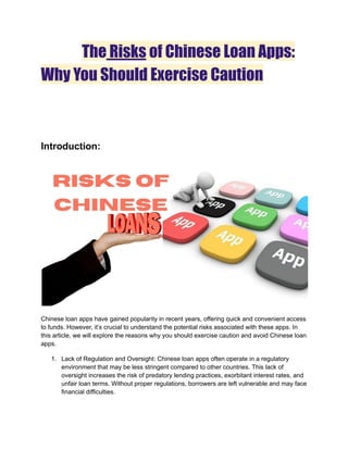 The Risks of Chinese Loan Apps:
Why You Should Exercise Caution
Introduction:
Chinese loan apps have gained popularity in recent years, offering quick and convenient access
to funds. However, it’s crucial to understand the potential risks associated with these apps. In
this article, we will explore the reasons why you should exercise caution and avoid Chinese loan
apps.
1. Lack of Regulation and Oversight: Chinese loan apps often operate in a regulatory
environment that may be less stringent compared to other countries. This lack of
oversight increases the risk of predatory lending practices, exorbitant interest rates, and
unfair loan terms. Without proper regulations, borrowers are left vulnerable and may face
financial difficulties.
 