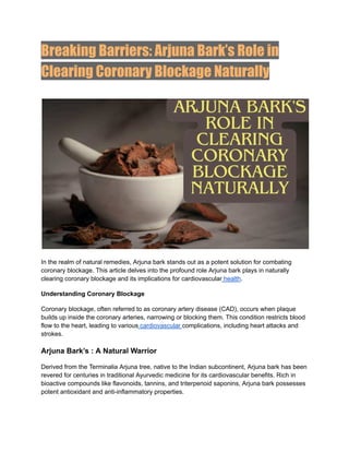 Breaking Barriers: Arjuna Bark’s Role in
Clearing Coronary Blockage Naturally
In the realm of natural remedies, Arjuna bark stands out as a potent solution for combating
coronary blockage. This article delves into the profound role Arjuna bark plays in naturally
clearing coronary blockage and its implications for cardiovascular health.
Understanding Coronary Blockage
Coronary blockage, often referred to as coronary artery disease (CAD), occurs when plaque
builds up inside the coronary arteries, narrowing or blocking them. This condition restricts blood
flow to the heart, leading to various cardiovascular complications, including heart attacks and
strokes.
Arjuna Bark’s : A Natural Warrior
Derived from the Terminalia Arjuna tree, native to the Indian subcontinent, Arjuna bark has been
revered for centuries in traditional Ayurvedic medicine for its cardiovascular benefits. Rich in
bioactive compounds like flavonoids, tannins, and triterpenoid saponins, Arjuna bark possesses
potent antioxidant and anti-inflammatory properties.
 
