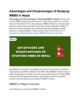 Advantages and Disadvantages of Studying
MBBS in Nepal
Advantages and Disadvantages of Studying MBBS in Nepal: Do you wish
to study MBBS abroad and yet not want to cross seven oceans for it and be
near your homeland? Then, girls and guys, MBBS in Nepal is just your target.
Earning a place among the world’s top-notch medical institutions, MBBS in
Nepal is an ideal destination for providing quality and affordable medical
education. Studying MBBS in Nepal comes under the list of the Top 10
Countries for Indian Students to Study MBBS Abroad at a Low Cost.
Best Medical Universities, accreditation from some of the world’s prominent
organisations, like WHO, UNESCO and NMC, Nepal MBBS Colleges truly is a
précis of education at its best. So, if you young aspirants want to study MBBS
in Nepal 2024-25 September Session, don’t forget to read the complete
articles as we will discuss every aspect of MBBS in Nepal.
MBBS in Nepal Overview
The following is a summary of MBBS in Nepal:
 
