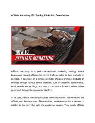 Affiliate Marketing 101: Turning Clicks into Commission
Affiliate marketing is a performance-based marketing strategy where
businesses reward affiliates for driving traffic or sales to their products or
services. It operates on a simple premise: affiliates promote products or
services through various online channels, such as websites, social media,
email newsletters, or blogs, and earn a commission for each sale or action
generated through their promotional efforts.
At its core, affiliate marketing involves three key players: the merchant, the
affiliate, and the consumer. The merchant, also known as the advertiser or
retailer, is the party that sells the product or service. They create affiliate
 