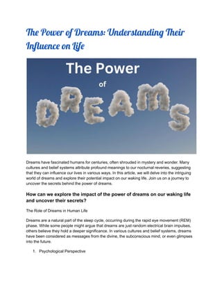 The Power of Dreams: Understanding Their
Influence on Life
Dreams have fascinated humans for centuries, often shrouded in mystery and wonder. Many
cultures and belief systems attribute profound meanings to our nocturnal reveries, suggesting
that they can influence our lives in various ways. In this article, we will delve into the intriguing
world of dreams and explore their potential impact on our waking life. Join us on a journey to
uncover the secrets behind the power of dreams.
How can we explore the impact of the power of dreams on our waking life
and uncover their secrets?
The Role of Dreams in Human Life
Dreams are a natural part of the sleep cycle, occurring during the rapid eye movement (REM)
phase. While some people might argue that dreams are just random electrical brain impulses,
others believe they hold a deeper significance. In various cultures and belief systems, dreams
have been considered as messages from the divine, the subconscious mind, or even glimpses
into the future.
1. Psychological Perspective
 
