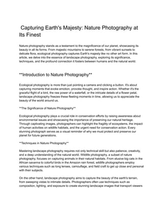 Capturing Earth's Majesty: Nature Photography at
Its Finest
Nature photography stands as a testament to the magnificence of our planet, showcasing its
beauty in all its forms. From majestic mountains to serene forests, from vibrant sunsets to
delicate flora, ecological photography captures Earth's majesty like no other art form. In this
article, we delve into the essence of landscape photography, exploring its significance,
techniques, and the profound connection it fosters between humans and the natural world.
**Introduction to Nature Photography**
Ecological photography is more than just pointing a camera and clicking a button. It's about
capturing moments that evoke emotion, provoke thought, and inspire action. Whether it's the
graceful flight of a bird, the raw power of a waterfall, or the intricate details of a flower petal,
landscape photography freezes these fleeting moments in time, allowing us to appreciate the
beauty of the world around us.
**The Significance of Nature Photography**
Ecological photography plays a crucial role in conservation efforts by raising awareness about
environmental issues and showcasing the importance of preserving our natural heritage.
Through captivating images, photographers can highlight the fragility of ecosystems, the impact
of human activities on wildlife habitats, and the urgent need for conservation action. Every
stunning photograph serves as a visual reminder of why we must protect and preserve our
planet for future generations.
**Techniques in Nature Photography**
Mastering landscape photography requires not only technical skill but also patience, creativity,
and a deep understanding of the natural world. Wildlife photography, a subset of nature
photography, focuses on capturing animals in their natural habitats. From elusive big cats in the
African savanna to colorful birds in the Amazon rain forest, wildlife photographers employ
various techniques such as long lenses, camouflage, and field craft to get up close and personal
with their subjects.
On the other hand, landscape photography aims to capture the beauty of the earth's terrain,
from sweeping vistas to intimate details. Photographers often use techniques such as
composition, lighting, and exposure to create stunning landscape images that transport viewers
 