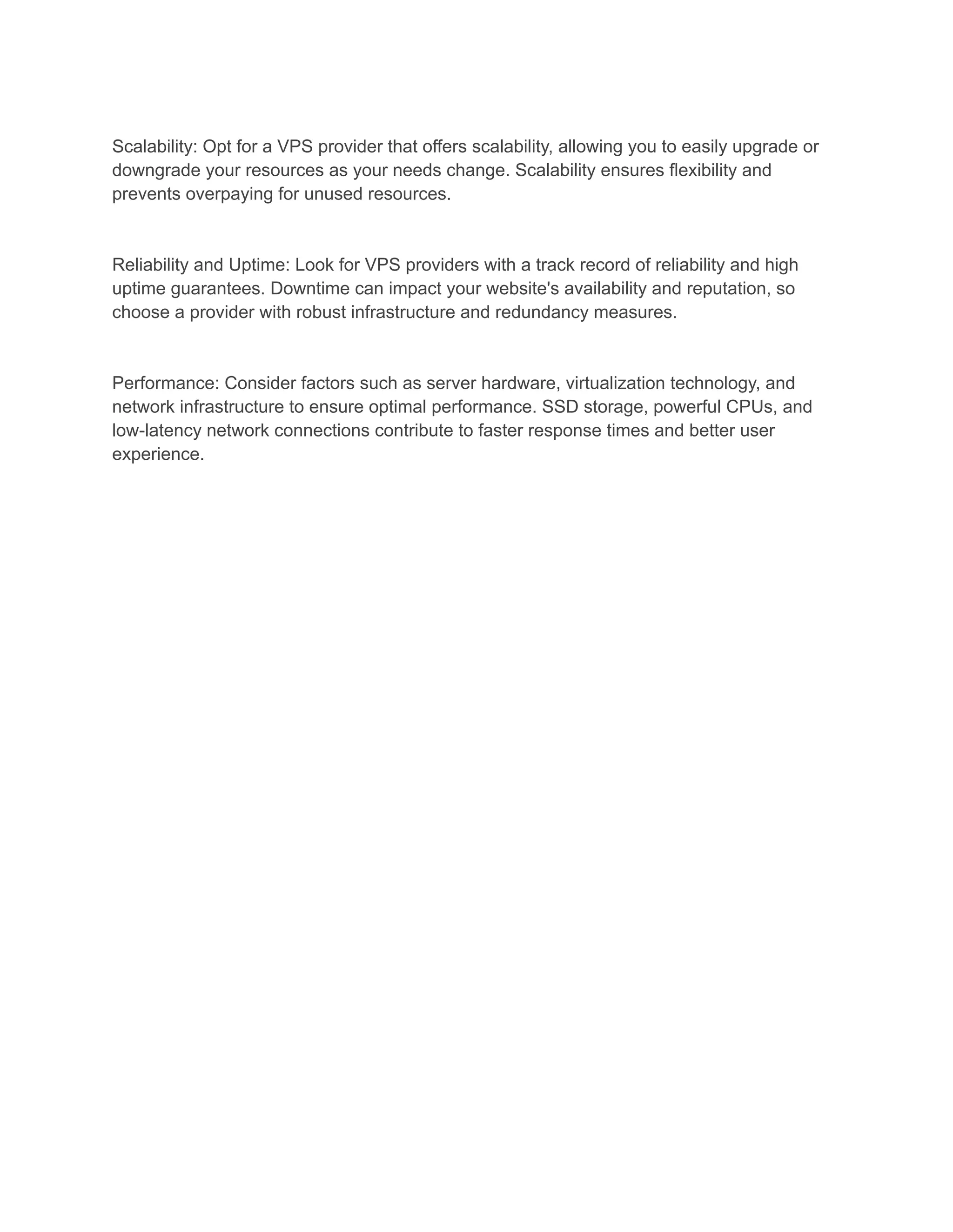 Scalability: Opt for a VPS provider that offers scalability, allowing you to easily upgrade or
downgrade your resources as your needs change. Scalability ensures flexibility and
prevents overpaying for unused resources.
Reliability and Uptime: Look for VPS providers with a track record of reliability and high
uptime guarantees. Downtime can impact your website's availability and reputation, so
choose a provider with robust infrastructure and redundancy measures.
Performance: Consider factors such as server hardware, virtualization technology, and
network infrastructure to ensure optimal performance. SSD storage, powerful CPUs, and
low-latency network connections contribute to faster response times and better user
experience.
 