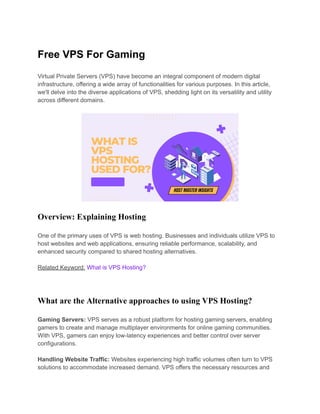 Free VPS For Gaming
Virtual Private Servers (VPS) have become an integral component of modern digital
infrastructure, offering a wide array of functionalities for various purposes. In this article,
we'll delve into the diverse applications of VPS, shedding light on its versatility and utility
across different domains.
Overview: Explaining Hosting
One of the primary uses of VPS is web hosting. Businesses and individuals utilize VPS to
host websites and web applications, ensuring reliable performance, scalability, and
enhanced security compared to shared hosting alternatives.
Related Keyword: What is VPS Hosting?
What are the Alternative approaches to using VPS Hosting?
Gaming Servers: VPS serves as a robust platform for hosting gaming servers, enabling
gamers to create and manage multiplayer environments for online gaming communities.
With VPS, gamers can enjoy low-latency experiences and better control over server
configurations.
Handling Website Traffic: Websites experiencing high traffic volumes often turn to VPS
solutions to accommodate increased demand. VPS offers the necessary resources and
 
