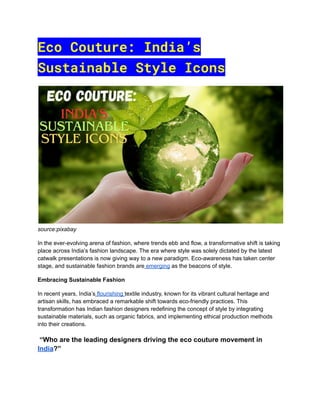 Eco Couture: India’s
Sustainable Style Icons
source:pixabay
In the ever-evolving arena of fashion, where trends ebb and flow, a transformative shift is taking
place across India’s fashion landscape. The era where style was solely dictated by the latest
catwalk presentations is now giving way to a new paradigm. Eco-awareness has taken center
stage, and sustainable fashion brands are emerging as the beacons of style.
Embracing Sustainable Fashion
In recent years, India’s flourishing textile industry, known for its vibrant cultural heritage and
artisan skills, has embraced a remarkable shift towards eco-friendly practices. This
transformation has Indian fashion designers redefining the concept of style by integrating
sustainable materials, such as organic fabrics, and implementing ethical production methods
into their creations.
“Who are the leading designers driving the eco couture movement in
India?”
 