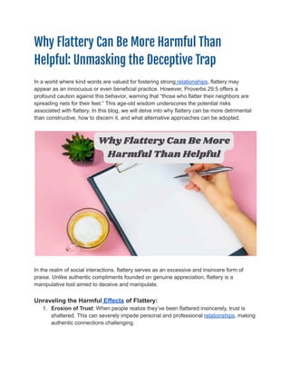 Why Flattery Can Be More Harmful Than
Helpful: Unmasking the Deceptive Trap
In a world where kind words are valued for fostering strong relationships, flattery may
appear as an innocuous or even beneficial practice. However, Proverbs 29:5 offers a
profound caution against this behavior, warning that “those who flatter their neighbors are
spreading nets for their feet.” This age-old wisdom underscores the potential risks
associated with flattery. In this blog, we will delve into why flattery can be more detrimental
than constructive, how to discern it, and what alternative approaches can be adopted.
In the realm of social interactions, flattery serves as an excessive and insincere form of
praise. Unlike authentic compliments founded on genuine appreciation, flattery is a
manipulative tool aimed to deceive and manipulate.
Unraveling the Harmful Effects of Flattery:
1. Erosion of Trust: When people realize they’ve been flattered insincerely, trust is
shattered. This can severely impede personal and professional relationships, making
authentic connections challenging.
 