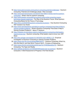19. https://www.plainconcepts.com/quantum-computing-potential-challenges/ - Quantum
Computing: Potential and Challenges ahead - Plain Concepts
20. https://www.technologyreview.com/2023/01/06/1066317/whats-next-for-quantum-
computing/ - What’s next for quantum computing
21. https://www.linkedin.com/pulse/rise-quantum-future-what-computing-means-
technology-deepak-waghmare - The Rise of the Quantum Future: What Quantum
Computing Means for the Future of Technology
22. https://time.com/6249784/quantum-computing-revolution/ - How Quantum Computing
Will Transform Our World
23. https://www.nemoitsolutions.com/what-is-quantum-computing-how-does-it-help-in-
solving-complex-problems/ - What Is Quantum Computing? How Does It Help In
Solving Complex Problems? - Nemo IT Solutions
24. https://mitsloan.mit.edu/ideas-made-to-matter/quantum-computing-what-leaders-
need-to-know-now - Quantum computing: What leaders need to know now | MIT
Sloan
25. https://link.springer.com/chapter/10.1007/978-3-031-48550-3_22 - Empirical
Investigation of Quantum Computing on Solving Complex Problems
26. https://www.ncbi.nlm.nih.gov/books/NBK538701/ - Quantum Computing: What It Is,
Why We Want It, and How We're Trying to Get It - Frontiers of Engineering
27. https://www.informit.com/articles/article.aspx?p=374693&seqNum=6 - Quantum
Computing: The Hype and Reality
28. https://gilkalai.wordpress.com/2022/05/26/waging-war-on-quantum/ - Quantum
Computers: A Brief Assessment of Progress in the Past Decade
 