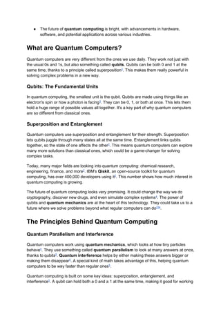 ● The future of quantum computing is bright, with advancements in hardware,
software, and potential applications across various industries.
What are Quantum Computers?
Quantum computers are very different from the ones we use daily. They work not just with
the usual 0s and 1s, but also something called qubits. Qubits can be both 0 and 1 at the
same time, thanks to a principle called superposition2
. This makes them really powerful in
solving complex problems in a new way.
Qubits: The Fundamental Units
In quantum computing, the smallest unit is the qubit. Qubits are made using things like an
electron's spin or how a photon is facing3
. They can be 0, 1, or both at once. This lets them
hold a huge range of possible values all together. It's a key part of why quantum computers
are so different from classical ones.
Superposition and Entanglement
Quantum computers use superposition and entanglement for their strength. Superposition
lets qubits juggle through many states all at the same time. Entanglement links qubits
together, so the state of one affects the other3
. This means quantum computers can explore
many more solutions than classical ones, which could be a game-changer for solving
complex tasks.
Today, many major fields are looking into quantum computing: chemical research,
engineering, finance, and more2
. IBM's Qiskit, an open-source toolkit for quantum
computing, has over 400,000 developers using it2
. This number shows how much interest in
quantum computing is growing.
The future of quantum computing looks very promising. It could change the way we do
cryptography, discover new drugs, and even simulate complex systems4
. The power of
qubits and quantum mechanics are at the heart of this technology. They could take us to a
future where we solve problems beyond what regular computers can do234
.
The Principles Behind Quantum Computing
Quantum Parallelism and Interference
Quantum computers work using quantum mechanics, which looks at how tiny particles
behave5
. They use something called quantum parallelism to look at many answers at once,
thanks to qubits5
. Quantum interference helps by either making these answers bigger or
making them disappear5
. A special kind of math takes advantage of this, helping quantum
computers to be way faster than regular ones5
.
Quantum computing is built on some key ideas: superposition, entanglement, and
interference5
. A qubit can hold both a 0 and a 1 at the same time, making it good for working
 