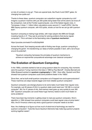on lots of numbers in one go5
. There are special tools, like Pauli-X and CNOT gates, for
changing how qubits act5
.
Thanks to these ideas, quantum computers can outperform regular computers by a lot5
.
Imagine a quantum machine with just 300 qubits being faster than all the atoms we know of5
.
By comparison, look at the Frontier supercomputer, one of the fastest regular ones, in
Tennessee. It does 1.1 trillion trillion calculations every second (1.1 exaFLOPS)5
. But the
IBM Osprey quantum computer, with 433 qubits, shows us how far we can go with quantum
tech5
.
Quantum computing is making huge strides, with major players like IBM and Google
investing heavily in it6
. They see its promise for solving problems that stump regular
computers5
. This is all down to the fascinating rules of quantum mechanics5
.
https://youtube.com/watch?v=e3fz3dqhN44
Across the board, from keeping secrets safe to finding new drugs, quantum computing is
changing the game6
. It's transforming our ideas of what's possible in tech, with a lot of buzz
around its potential5
.
"Quantum computing harnesses the principles of quantum mechanics to
achieve an exponential computational advantage over classical computers."
The Evolution of Quantum Computing
In the 1980s, scientists started to look at using quantum ideas for computing. Key moments
were the quantum Turing machine’s first idea in 1980 by Paul Benioff7
. Charles Bennett and
Gilles Brassard worked on quantum cryptography in 19847
. Soon after, Deutsch and Shor
showed how quantum computers could solve problems faster in the 1990s7
.
Since then, we've built small quantum computers out of trapped ions and superconductors8
.
These machines are steps towards bigger and more reliable quantum computers8
.
Quantum computers use strange physics to do some tasks much faster than regular ones.
For example, just 40 pieces of info in a quantum state could need over 130 GB in a normal
computer9
. But, for 41 pieces of info, that memory need goes up very quickly to over 260
GB9
. Quantum computers can avoid these huge memory needs to work much faster on
some problems8
.
There have been big moments in getting closer to real-use quantum computers. Shor’s
algorithm in 1994 showed how quantum computers could beat regular ones at some tasks7
.
Also, the Di Vincenzo criteria say what a good quantum computer needs to be like9
.
Now, the challenge is to figure out how much of what kind of technology we need for
quantum computers9
. Tools like Azure Quantum Elements help make big quantum projects
working together easier9
.
 