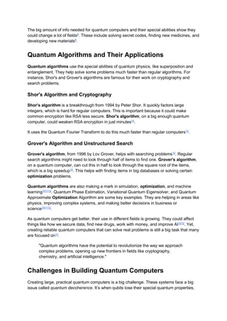The big amount of info needed for quantum computers and their special abilities show they
could change a lot of fields8
. These include solving secret codes, finding new medicines, and
developing new materials8
.
Quantum Algorithms and Their Applications
Quantum algorithms use the special abilities of quantum physics, like superposition and
entanglement. They help solve some problems much faster than regular algorithms. For
instance, Shor's and Grover's algorithms are famous for their work on cryptography and
search problems.
Shor's Algorithm and Cryptography
Shor's algorithm is a breakthrough from 1994 by Peter Shor. It quickly factors large
integers, which is hard for regular computers. This is important because it could make
common encryption like RSA less secure. Shor's algorithm, on a big enough quantum
computer, could weaken RSA encryption in just minutes10
.
It uses the Quantum Fourier Transform to do this much faster than regular computers10
.
Grover's Algorithm and Unstructured Search
Grover's algorithm, from 1996 by Lov Grover, helps with searching problems10
. Regular
search algorithms might need to look through half of items to find one. Grover's algorithm,
on a quantum computer, can cut this in half to look through the square root of the items,
which is a big speedup10
. This helps with finding items in big databases or solving certain
optimization problems.
Quantum algorithms are also making a mark in simulation, optimization, and machine
learning101112
. Quantum Phase Estimation, Variational Quantum Eigensolver, and Quantum
Approximate Optimization Algorithm are some key examples. They are helping in areas like
physics, improving complex systems, and making better decisions in business or
science101112
.
As quantum computers get better, their use in different fields is growing. They could affect
things like how we secure data, find new drugs, work with money, and improve AI1012
. Yet,
creating reliable quantum computers that can solve real problems is still a big task that many
are focused on12
.
"Quantum algorithms have the potential to revolutionize the way we approach
complex problems, opening up new frontiers in fields like cryptography,
chemistry, and artificial intelligence."
Challenges in Building Quantum Computers
Creating large, practical quantum computers is a big challenge. These systems face a big
issue called quantum decoherence. It’s when qubits lose their special quantum properties,
 