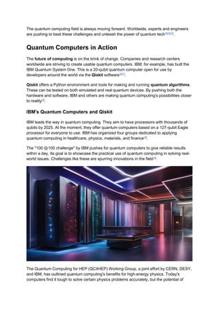The quantum computing field is always moving forward. Worldwide, experts and engineers
are pushing to beat these challenges and unleash the power of quantum tech151413
.
Quantum Computers in Action
The future of computing is on the brink of change. Companies and research centers
worldwide are striving to create usable quantum computers. IBM, for example, has built the
IBM Quantum System One. This is a 20-qubit quantum computer open for use by
developers around the world via the Qiskit software1617
.
Qiskit offers a Python environment and tools for making and running quantum algorithms.
These can be tested on both simulated and real quantum devices. By pushing both the
hardware and software, IBM and others are making quantum computing's possibilities closer
to reality16
.
IBM's Quantum Computers and Qiskit
IBM leads the way in quantum computing. They aim to have processors with thousands of
qubits by 2025. At the moment, they offer quantum computers based on a 127-qubit Eagle
processor for everyone to use. IBM has organized four groups dedicated to applying
quantum computing in healthcare, physics, materials, and finance18
.
The "100 ⊗100 challenge" by IBM pushes for quantum computers to give reliable results
within a day. Its goal is to showcase the practical use of quantum computing in solving real-
world issues. Challenges like these are spurring innovations in the field18
.
The Quantum Computing for HEP (QC4HEP) Working Group, a joint effort by CERN, DESY,
and IBM, has outlined quantum computing's benefits for high-energy physics. Today's
computers find it tough to solve certain physics problems accurately, but the potential of
 