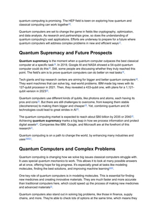 quantum computing is promising. The HEP field is keen on exploring how quantum and
classical computing can work together18
.
Quantum computers are set to change the game in fields like cryptography, optimization,
and data analysis. As research and partnerships grow, so does the understanding of
quantum computing's vast applications. Efforts are underway to prepare for a future where
quantum computers will address complex problems in new and efficient ways17
.
Quantum Supremacy and Future Prospects
Quantum supremacy is the moment when a quantum computer outpaces the best classical
computer at a specific task19
. In 2019, Google AI and NASA showed a 54-qubit quantum
computer could do this19
. Still, some people are discussing whether they truly reached this
point. The field's aim is to prove quantum computers can do better on real tasks19
.
Tech giants and top research centers are aiming for bigger and better quantum computers19
.
They want machines that can solve big, real-world problems. IBM made big news with its
127-qubit processor in 2021. Then, they revealed a 433-qubit one, with plans for a 1,121-
qubit version in 202320
.
Quantum computers use different kinds of qubits, like photons and atoms, each having its
pros and cons19
. But there are still challenges to overcome, from keeping them stable
(decoherence) to making them bigger and cheaper19
. Yet, combining quantum and AI
technologies could lead to great strides in AI19
.
The quantum computing market is expected to reach about $80 billion by 2035 or 204019
.
Achieving quantum supremacy marks a big leap in how we process information and protect
digital assets21
. Companies like IBM, Google, and Microsoft are at the forefront of this
research21
.
Quantum computing is on a path to change the world, by enhancing many industries and
uses192021
.
Quantum Computers and Complex Problems
Quantum computing is changing how we solve big issues classical computers struggle with.
It uses special quantum mechanics to work. This allows it to look at many possible answers
all at once, offering hope for big progress. It's especially great at tasks like modeling
molecules, finding the best solutions, and improving machine learning2223
.
One key role of quantum computers is in modeling molecules. This is essential for finding
new medicines and creating innovative materials. They are much faster and more accurate
than traditional computers here, which could speed up the process of making new medicines
and advanced materials22
.
Quantum computers also stand out in solving big problems, like those in finance, supply
chains, and more. They're able to check lots of options at the same time, which means they
 