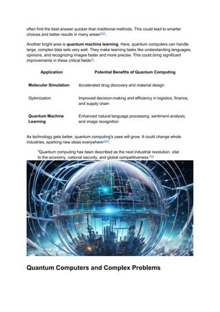 often find the best answer quicker than traditional methods. This could lead to smarter
choices and better results in many areas2223
.
Another bright area is quantum machine learning. Here, quantum computers can handle
large, complex data sets very well. They make learning tasks like understanding languages,
opinions, and recognizing images faster and more precise. This could bring significant
improvements in these critical fields23
.
Application Potential Benefits of Quantum Computing
Molecular Simulation Accelerated drug discovery and material design
Optimization Improved decision-making and efficiency in logistics, finance,
and supply chain
Quantum Machine
Learning
Enhanced natural language processing, sentiment analysis,
and image recognition
As technology gets better, quantum computing's uses will grow. It could change whole
industries, sparking new ideas everywhere2223
.
"Quantum computing has been described as the next industrial revolution, vital
to the economy, national security, and global competitiveness."22
Quantum Computers and Complex Problems
 