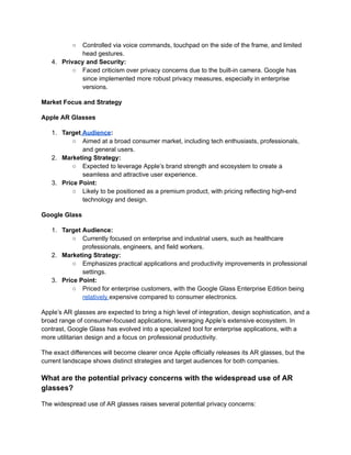 ○ Controlled via voice commands, touchpad on the side of the frame, and limited
head gestures.
4. Privacy and Security:
○ Faced criticism over privacy concerns due to the built-in camera. Google has
since implemented more robust privacy measures, especially in enterprise
versions.
Market Focus and Strategy
Apple AR Glasses
1. Target Audience:
○ Aimed at a broad consumer market, including tech enthusiasts, professionals,
and general users.
2. Marketing Strategy:
○ Expected to leverage Apple’s brand strength and ecosystem to create a
seamless and attractive user experience.
3. Price Point:
○ Likely to be positioned as a premium product, with pricing reflecting high-end
technology and design.
Google Glass
1. Target Audience:
○ Currently focused on enterprise and industrial users, such as healthcare
professionals, engineers, and field workers.
2. Marketing Strategy:
○ Emphasizes practical applications and productivity improvements in professional
settings.
3. Price Point:
○ Priced for enterprise customers, with the Google Glass Enterprise Edition being
relatively expensive compared to consumer electronics.
Apple’s AR glasses are expected to bring a high level of integration, design sophistication, and a
broad range of consumer-focused applications, leveraging Apple’s extensive ecosystem. In
contrast, Google Glass has evolved into a specialized tool for enterprise applications, with a
more utilitarian design and a focus on professional productivity.
The exact differences will become clearer once Apple officially releases its AR glasses, but the
current landscape shows distinct strategies and target audiences for both companies.
What are the potential privacy concerns with the widespread use of AR
glasses?
The widespread use of AR glasses raises several potential privacy concerns:
 