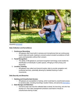 SOURCE:ISTOCKS
Data Collection and Surveillance
1. Continuous Recording:
○ AR glasses often have built-in cameras and microphones that can continuously
record video and audio, leading to concerns about constant surveillance of both
users and bystanders without their consent.
2. Facial Recognition:
○ The ability of AR glasses to use facial recognition technology could enable the
identification of individuals in public spaces, infringing on their privacy and
anonymity.
3. Location Tracking:
○ AR glasses may collect and transmit location data to provide navigation and
contextual services, potentially allowing for detailed tracking of users’
movements.
Data Security and Breaches
1. Hacking and Unauthorized Access:
○ AR glasses are susceptible to hacking, which could lead to unauthorized access
to sensitive data, including recordings, location history, and personal information.
2. Data Storage and Retention:
○ Concerns arise over how the collected data is stored, for how long, and who has
access to it. Poor data management practices could lead to misuse or
unauthorized sharing of data.
 
