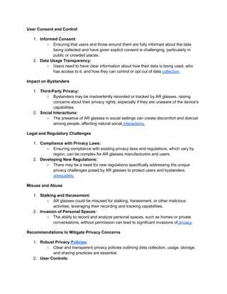 User Consent and Control
1. Informed Consent:
○ Ensuring that users and those around them are fully informed about the data
being collected and have given explicit consent is challenging, particularly in
public or crowded places.
2. Data Usage Transparency:
○ Users need to have clear information about how their data is being used, who
has access to it, and how they can control or opt out of data collection.
Impact on Bystanders
1. Third-Party Privacy:
○ Bystanders may be inadvertently recorded or tracked by AR glasses, raising
concerns about their privacy rights, especially if they are unaware of the device’s
capabilities.
2. Social Interactions:
○ The presence of AR glasses in social settings can create discomfort and distrust
among people, affecting natural social interactions.
Legal and Regulatory Challenges
1. Compliance with Privacy Laws:
○ Ensuring compliance with existing privacy laws and regulations, which vary by
region, can be complex for AR glasses manufacturers and users.
2. Developing New Regulations:
○ There may be a need for new regulations specifically addressing the unique
privacy challenges posed by AR glasses to protect users and bystanders
adequately.
Misuse and Abuse
1. Stalking and Harassment:
○ AR glasses could be misused for stalking, harassment, or other malicious
activities, leveraging their recording and tracking capabilities.
2. Invasion of Personal Spaces:
○ The ability to record and analyze personal spaces, such as homes or private
conversations, without permission can lead to significant invasions of privacy.
Recommendations to Mitigate Privacy Concerns
1. Robust Privacy Policies:
○ Clear and transparent privacy policies outlining data collection, usage, storage,
and sharing practices are essential.
2. User Controls:
 
