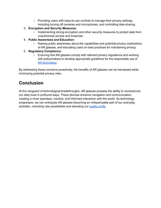 ○ Providing users with easy-to-use controls to manage their privacy settings,
including turning off cameras and microphones, and controlling data sharing.
3. Encryption and Security Measures:
○ Implementing strong encryption and other security measures to protect data from
unauthorized access and breaches.
4. Public Awareness and Education:
○ Raising public awareness about the capabilities and potential privacy implications
of AR glasses, and educating users on best practices for maintaining privacy.
5. Regulatory Compliance:
○ Ensuring that AR glasses comply with relevant privacy regulations and working
with policymakers to develop appropriate guidelines for the responsible use of
AR technology.
By addressing these concerns proactively, the benefits of AR glasses can be harnessed while
minimizing potential privacy risks.
Conclusion
At the vanguard of technological breakthroughs, AR glasses possess the ability to revolutionize
our daily lives in profound ways. These devices enhance navigation and communication,
creating a more seamless, intuitive, and informed interaction with the world. As technology
progresses, we can anticipate AR glasses becoming an indispensable part of our everyday
activities, unlocking new possibilities and elevating our quality of life.
 