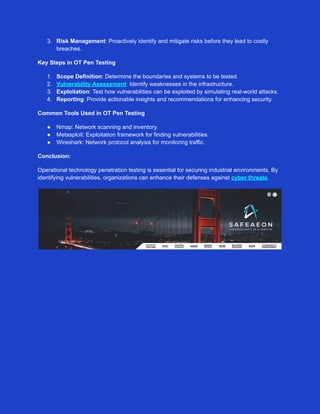 3. Risk Management: Proactively identify and mitigate risks before they lead to costly
breaches.
Key Steps in OT Pen Testing
1. Scope Definition: Determine the boundaries and systems to be tested.
2. Vulnerability Assessment: Identify weaknesses in the infrastructure.
3. Exploitation: Test how vulnerabilities can be exploited by simulating real-world attacks.
4. Reporting: Provide actionable insights and recommendations for enhancing security.
Common Tools Used in OT Pen Testing
● Nmap: Network scanning and inventory.
● Metasploit: Exploitation framework for finding vulnerabilities.
● Wireshark: Network protocol analysis for monitoring traffic.
Conclusion:
Operational technology penetration testing is essential for securing industrial environments. By
identifying vulnerabilities, organizations can enhance their defenses against cyber threats.
 