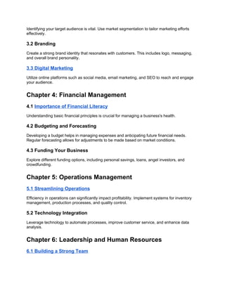 Identifying your target audience is vital. Use market segmentation to tailor marketing efforts
effectively.
3.2 Branding
Create a strong brand identity that resonates with customers. This includes logo, messaging,
and overall brand personality.
3.3 Digital Marketing
Utilize online platforms such as social media, email marketing, and SEO to reach and engage
your audience.
Chapter 4: Financial Management
4.1 Importance of Financial Literacy
Understanding basic financial principles is crucial for managing a business's health.
4.2 Budgeting and Forecasting
Developing a budget helps in managing expenses and anticipating future financial needs.
Regular forecasting allows for adjustments to be made based on market conditions.
4.3 Funding Your Business
Explore different funding options, including personal savings, loans, angel investors, and
crowdfunding.
Chapter 5: Operations Management
5.1 Streamlining Operations
Efficiency in operations can significantly impact profitability. Implement systems for inventory
management, production processes, and quality control.
5.2 Technology Integration
Leverage technology to automate processes, improve customer service, and enhance data
analysis.
Chapter 6: Leadership and Human Resources
6.1 Building a Strong Team
 
