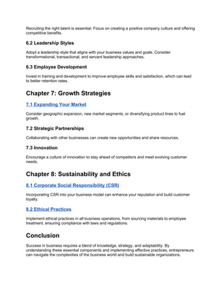 Recruiting the right talent is essential. Focus on creating a positive company culture and offering
competitive benefits.
6.2 Leadership Styles
Adopt a leadership style that aligns with your business values and goals. Consider
transformational, transactional, and servant leadership approaches.
6.3 Employee Development
Invest in training and development to improve employee skills and satisfaction, which can lead
to better retention rates.
Chapter 7: Growth Strategies
7.1 Expanding Your Market
Consider geographic expansion, new market segments, or diversifying product lines to fuel
growth.
7.2 Strategic Partnerships
Collaborating with other businesses can create new opportunities and share resources.
7.3 Innovation
Encourage a culture of innovation to stay ahead of competitors and meet evolving customer
needs.
Chapter 8: Sustainability and Ethics
8.1 Corporate Social Responsibility (CSR)
Incorporating CSR into your business model can enhance your reputation and build customer
loyalty.
8.2 Ethical Practices
Implement ethical practices in all business operations, from sourcing materials to employee
treatment, ensuring compliance with laws and regulations.
Conclusion
Success in business requires a blend of knowledge, strategy, and adaptability. By
understanding these essential components and implementing effective practices, entrepreneurs
can navigate the complexities of the business world and build sustainable organizations.
 