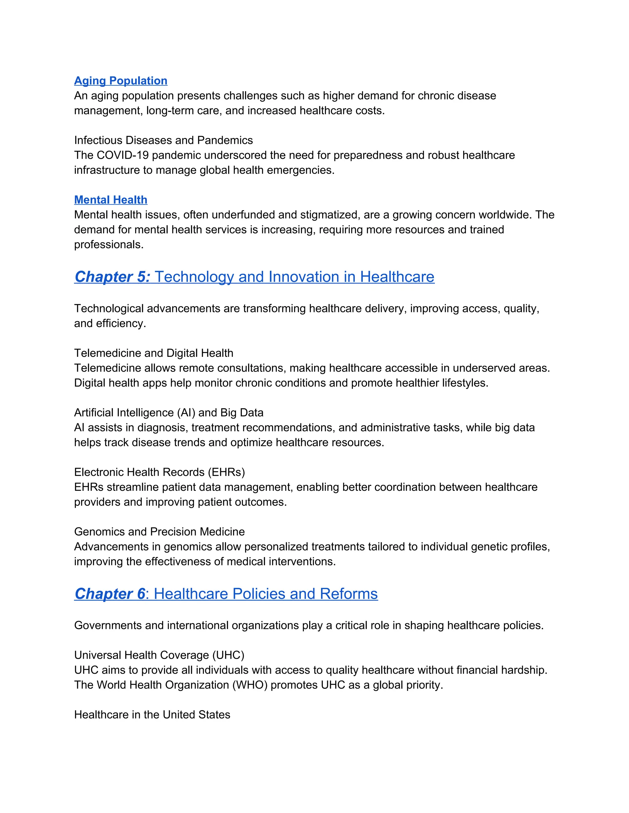 Aging Population
An aging population presents challenges such as higher demand for chronic disease
management, long-term care, and increased healthcare costs.
Infectious Diseases and Pandemics
The COVID-19 pandemic underscored the need for preparedness and robust healthcare
infrastructure to manage global health emergencies.
Mental Health
Mental health issues, often underfunded and stigmatized, are a growing concern worldwide. The
demand for mental health services is increasing, requiring more resources and trained
professionals.
Chapter 5: Technology and Innovation in Healthcare
Technological advancements are transforming healthcare delivery, improving access, quality,
and efficiency.
Telemedicine and Digital Health
Telemedicine allows remote consultations, making healthcare accessible in underserved areas.
Digital health apps help monitor chronic conditions and promote healthier lifestyles.
Artificial Intelligence (AI) and Big Data
AI assists in diagnosis, treatment recommendations, and administrative tasks, while big data
helps track disease trends and optimize healthcare resources.
Electronic Health Records (EHRs)
EHRs streamline patient data management, enabling better coordination between healthcare
providers and improving patient outcomes.
Genomics and Precision Medicine
Advancements in genomics allow personalized treatments tailored to individual genetic profiles,
improving the effectiveness of medical interventions.
Chapter 6: Healthcare Policies and Reforms
Governments and international organizations play a critical role in shaping healthcare policies.
Universal Health Coverage (UHC)
UHC aims to provide all individuals with access to quality healthcare without financial hardship.
The World Health Organization (WHO) promotes UHC as a global priority.
Healthcare in the United States
 