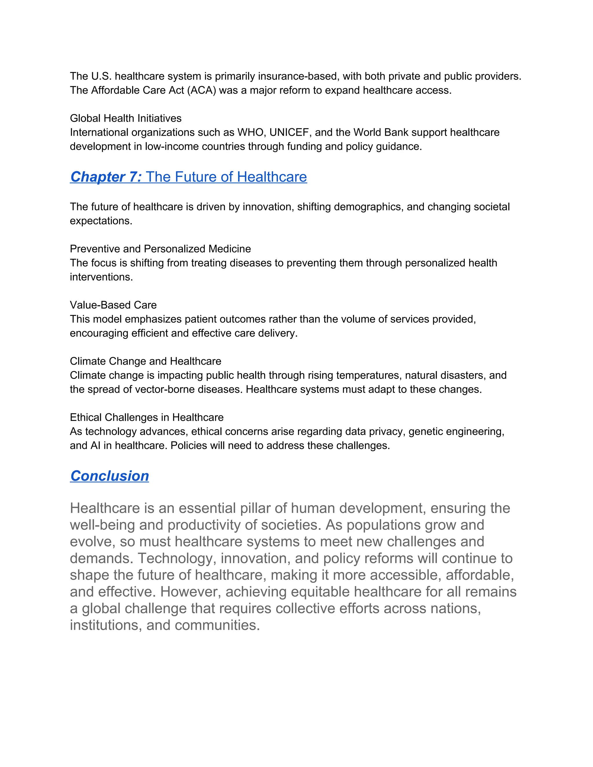 The U.S. healthcare system is primarily insurance-based, with both private and public providers.
The Affordable Care Act (ACA) was a major reform to expand healthcare access.
Global Health Initiatives
International organizations such as WHO, UNICEF, and the World Bank support healthcare
development in low-income countries through funding and policy guidance.
Chapter 7: The Future of Healthcare
The future of healthcare is driven by innovation, shifting demographics, and changing societal
expectations.
Preventive and Personalized Medicine
The focus is shifting from treating diseases to preventing them through personalized health
interventions.
Value-Based Care
This model emphasizes patient outcomes rather than the volume of services provided,
encouraging efficient and effective care delivery.
Climate Change and Healthcare
Climate change is impacting public health through rising temperatures, natural disasters, and
the spread of vector-borne diseases. Healthcare systems must adapt to these changes.
Ethical Challenges in Healthcare
As technology advances, ethical concerns arise regarding data privacy, genetic engineering,
and AI in healthcare. Policies will need to address these challenges.
Conclusion
Healthcare is an essential pillar of human development, ensuring the
well-being and productivity of societies. As populations grow and
evolve, so must healthcare systems to meet new challenges and
demands. Technology, innovation, and policy reforms will continue to
shape the future of healthcare, making it more accessible, affordable,
and effective. However, achieving equitable healthcare for all remains
a global challenge that requires collective efforts across nations,
institutions, and communities.
 