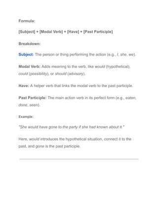 Formula:
[Subject] + [Modal Verb] + [Have] + [Past Participle]
Breakdown:
Subject: The person or thing performing the action (e.g., I, she, we).
Modal Verb: Adds meaning to the verb, like would (hypothetical),
could (possibility), or should (advisory).
Have: A helper verb that links the modal verb to the past participle.
Past Participle: The main action verb in its perfect form (e.g., eaten,
done, seen).
Example:
"She would have gone to the party if she had known about it."
Here, would introduces the hypothetical situation, connect it to the
past, and gone is the past participle.
 