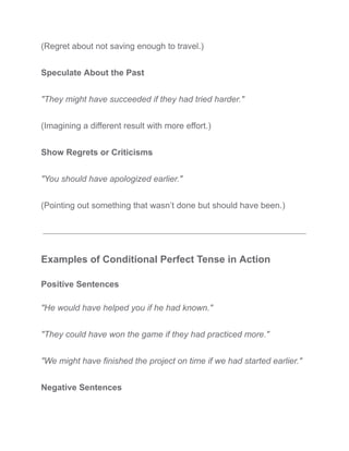 (Regret about not saving enough to travel.)
Speculate About the Past
"They might have succeeded if they had tried harder."
(Imagining a different result with more effort.)
Show Regrets or Criticisms
"You should have apologized earlier."
(Pointing out something that wasn’t done but should have been.)
Examples of Conditional Perfect Tense in Action
Positive Sentences
"He would have helped you if he had known."
"They could have won the game if they had practiced more."
"We might have finished the project on time if we had started earlier."
Negative Sentences
 