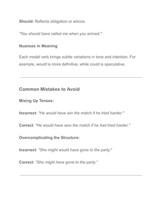 Should: Reflects obligation or advice.
"You should have called me when you arrived."
Nuances in Meaning
Each modal verb brings subtle variations in tone and intention. For
example, would is more definitive, while could is speculative.
Common Mistakes to Avoid
Mixing Up Tenses:
Incorrect: "He would have win the match if he tried harder."
Correct: "He would have won the match if he had tried harder."
Overcomplicating the Structure:
Incorrect: "She might would have gone to the party."
Correct: "She might have gone to the party."
 