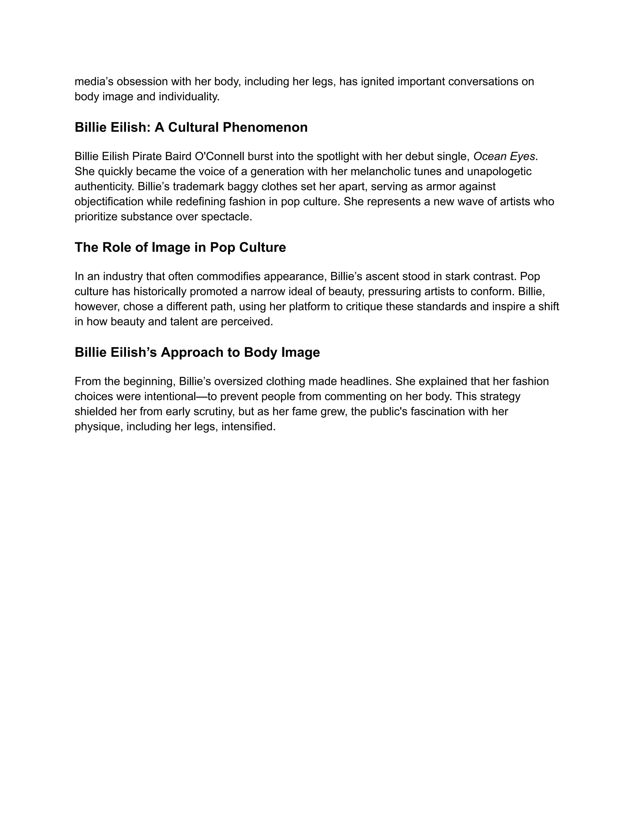 media’s obsession with her body, including her legs, has ignited important conversations on
body image and individuality.
Billie Eilish: A Cultural Phenomenon
Billie Eilish Pirate Baird O'Connell burst into the spotlight with her debut single, Ocean Eyes.
She quickly became the voice of a generation with her melancholic tunes and unapologetic
authenticity. Billie’s trademark baggy clothes set her apart, serving as armor against
objectification while redefining fashion in pop culture. She represents a new wave of artists who
prioritize substance over spectacle.
The Role of Image in Pop Culture
In an industry that often commodifies appearance, Billie’s ascent stood in stark contrast. Pop
culture has historically promoted a narrow ideal of beauty, pressuring artists to conform. Billie,
however, chose a different path, using her platform to critique these standards and inspire a shift
in how beauty and talent are perceived.
Billie Eilish’s Approach to Body Image
From the beginning, Billie’s oversized clothing made headlines. She explained that her fashion
choices were intentional—to prevent people from commenting on her body. This strategy
shielded her from early scrutiny, but as her fame grew, the public's fascination with her
physique, including her legs, intensified.
 