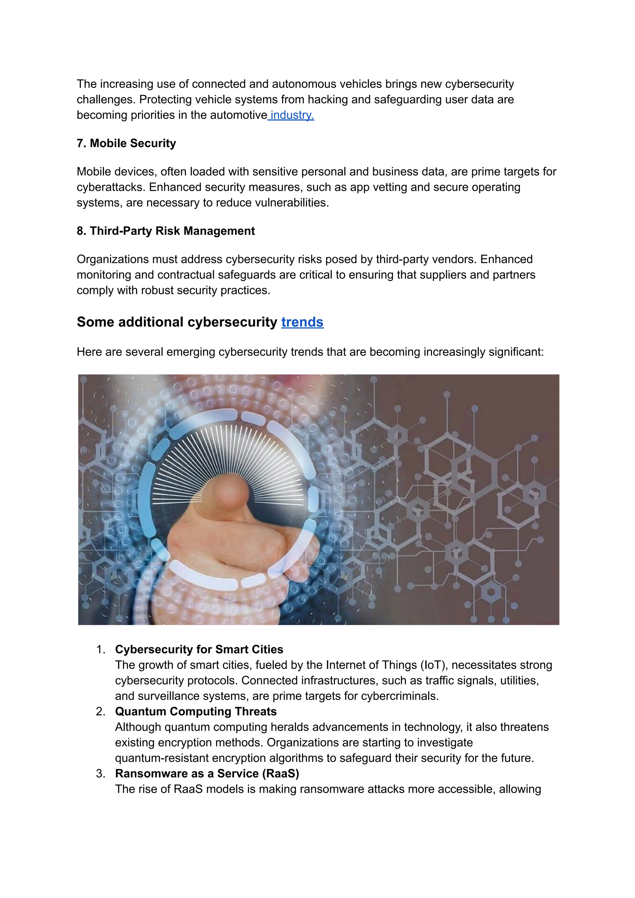 The increasing use of connected and autonomous vehicles brings new cybersecurity
challenges. Protecting vehicle systems from hacking and safeguarding user data are
becoming priorities in the automotive industry.
7. Mobile Security
Mobile devices, often loaded with sensitive personal and business data, are prime targets for
cyberattacks. Enhanced security measures, such as app vetting and secure operating
systems, are necessary to reduce vulnerabilities.
8. Third-Party Risk Management
Organizations must address cybersecurity risks posed by third-party vendors. Enhanced
monitoring and contractual safeguards are critical to ensuring that suppliers and partners
comply with robust security practices.
Some additional cybersecurity trends
Here are several emerging cybersecurity trends that are becoming increasingly significant:
1. Cybersecurity for Smart Cities
The growth of smart cities, fueled by the Internet of Things (IoT), necessitates strong
cybersecurity protocols. Connected infrastructures, such as traffic signals, utilities,
and surveillance systems, are prime targets for cybercriminals.
2. Quantum Computing Threats
Although quantum computing heralds advancements in technology, it also threatens
existing encryption methods. Organizations are starting to investigate
quantum-resistant encryption algorithms to safeguard their security for the future.
3. Ransomware as a Service (RaaS)
The rise of RaaS models is making ransomware attacks more accessible, allowing
 