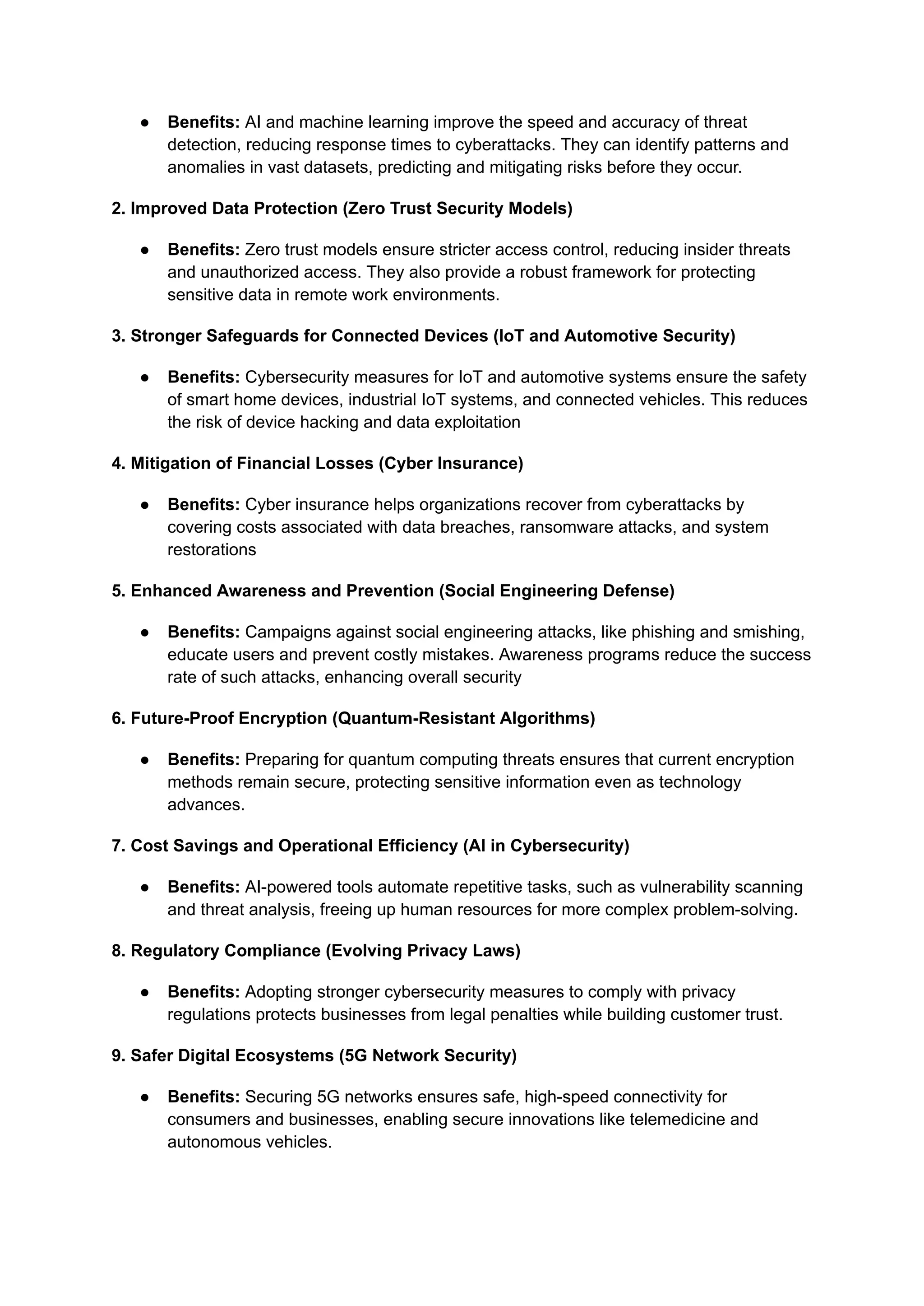 ● Benefits: AI and machine learning improve the speed and accuracy of threat
detection, reducing response times to cyberattacks. They can identify patterns and
anomalies in vast datasets, predicting and mitigating risks before they occur​
.
2. Improved Data Protection (Zero Trust Security Models)
● Benefits: Zero trust models ensure stricter access control, reducing insider threats
and unauthorized access. They also provide a robust framework for protecting
sensitive data in remote work environments​
.
3. Stronger Safeguards for Connected Devices (IoT and Automotive Security)
● Benefits: Cybersecurity measures for IoT and automotive systems ensure the safety
of smart home devices, industrial IoT systems, and connected vehicles. This reduces
the risk of device hacking and data exploitation​
4. Mitigation of Financial Losses (Cyber Insurance)
● Benefits: Cyber insurance helps organizations recover from cyberattacks by
covering costs associated with data breaches, ransomware attacks, and system
restorations​
5. Enhanced Awareness and Prevention (Social Engineering Defense)
● Benefits: Campaigns against social engineering attacks, like phishing and smishing,
educate users and prevent costly mistakes. Awareness programs reduce the success
rate of such attacks, enhancing overall security​
6. Future-Proof Encryption (Quantum-Resistant Algorithms)
● Benefits: Preparing for quantum computing threats ensures that current encryption
methods remain secure, protecting sensitive information even as technology
advances​
.
7. Cost Savings and Operational Efficiency (AI in Cybersecurity)
● Benefits: AI-powered tools automate repetitive tasks, such as vulnerability scanning
and threat analysis, freeing up human resources for more complex problem-solving​
.
8. Regulatory Compliance (Evolving Privacy Laws)
● Benefits: Adopting stronger cybersecurity measures to comply with privacy
regulations protects businesses from legal penalties while building customer trust​
.
9. Safer Digital Ecosystems (5G Network Security)
● Benefits: Securing 5G networks ensures safe, high-speed connectivity for
consumers and businesses, enabling secure innovations like telemedicine and
autonomous vehicles​
.
 