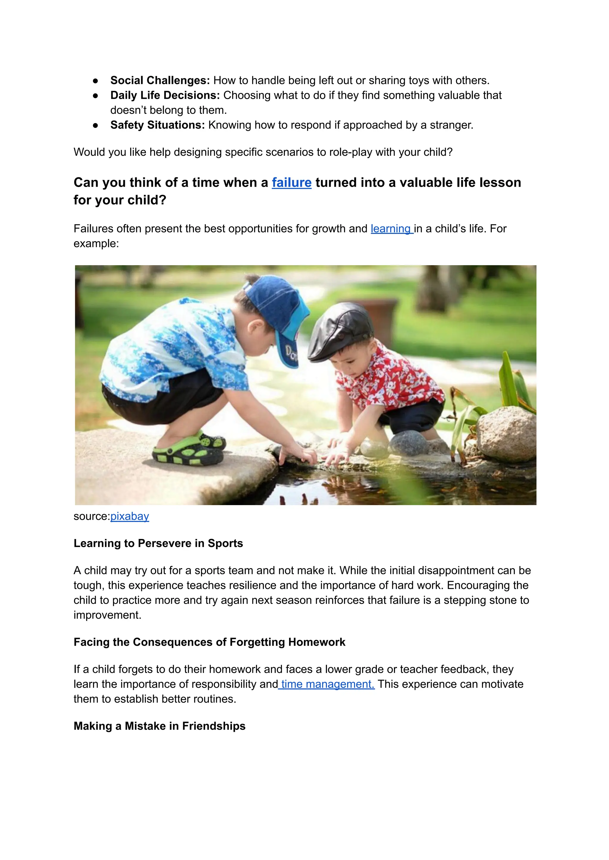 ● Social Challenges: How to handle being left out or sharing toys with others.
● Daily Life Decisions: Choosing what to do if they find something valuable that
doesn’t belong to them.
● Safety Situations: Knowing how to respond if approached by a stranger.
Would you like help designing specific scenarios to role-play with your child?
Can you think of a time when a failure turned into a valuable life lesson
for your child?
Failures often present the best opportunities for growth and learning in a child’s life. For
example:
source:pixabay
Learning to Persevere in Sports
A child may try out for a sports team and not make it. While the initial disappointment can be
tough, this experience teaches resilience and the importance of hard work. Encouraging the
child to practice more and try again next season reinforces that failure is a stepping stone to
improvement.
Facing the Consequences of Forgetting Homework
If a child forgets to do their homework and faces a lower grade or teacher feedback, they
learn the importance of responsibility and time management. This experience can motivate
them to establish better routines.
Making a Mistake in Friendships
 