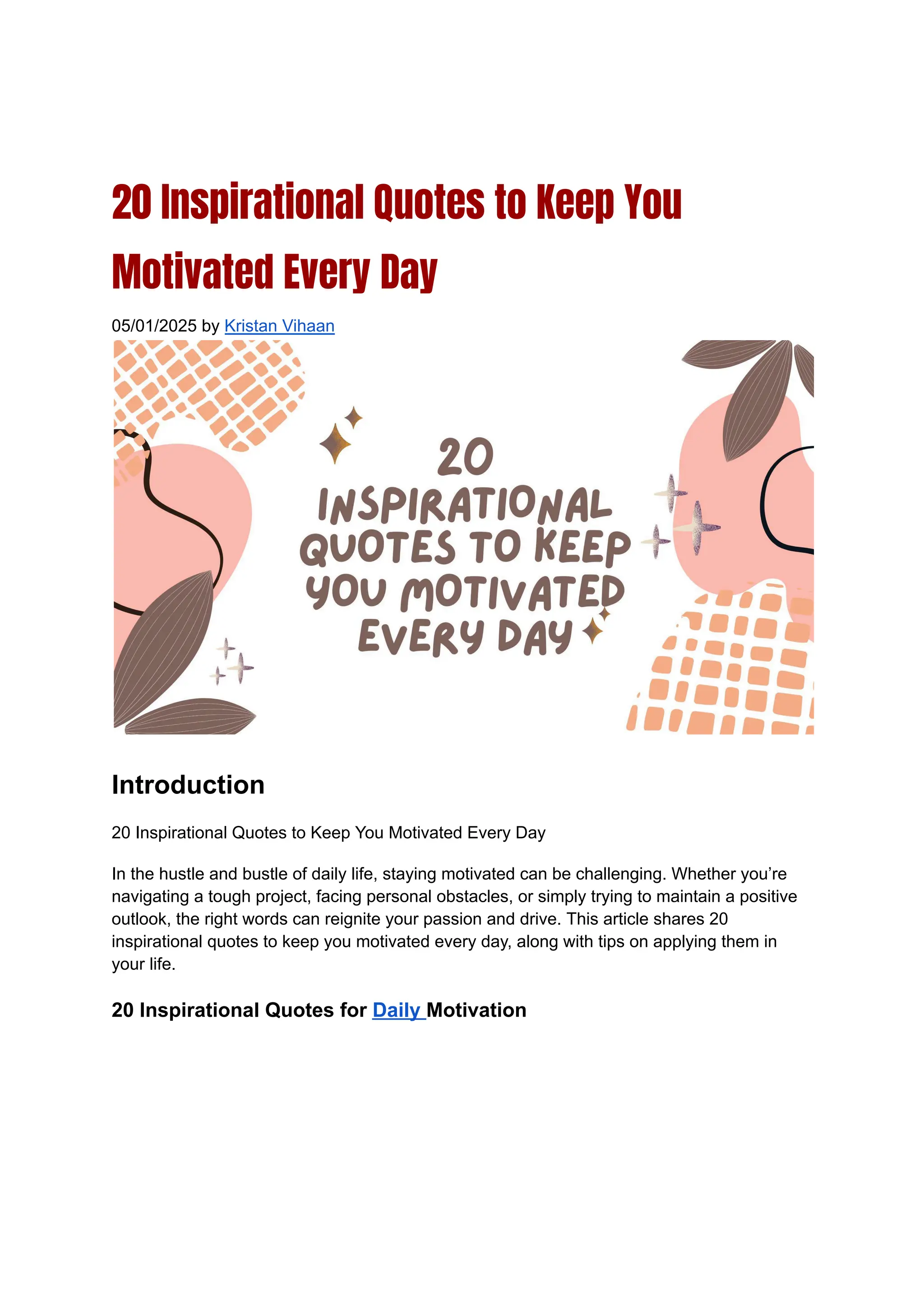 20 Inspirational Quotes to Keep You
Motivated Every Day
05/01/2025 by Kristan Vihaan
Introduction
20 Inspirational Quotes to Keep You Motivated Every Day
In the hustle and bustle of daily life, staying motivated can be challenging. Whether you’re
navigating a tough project, facing personal obstacles, or simply trying to maintain a positive
outlook, the right words can reignite your passion and drive. This article shares 20
inspirational quotes to keep you motivated every day, along with tips on applying them in
your life.
20 Inspirational Quotes for Daily Motivation
 