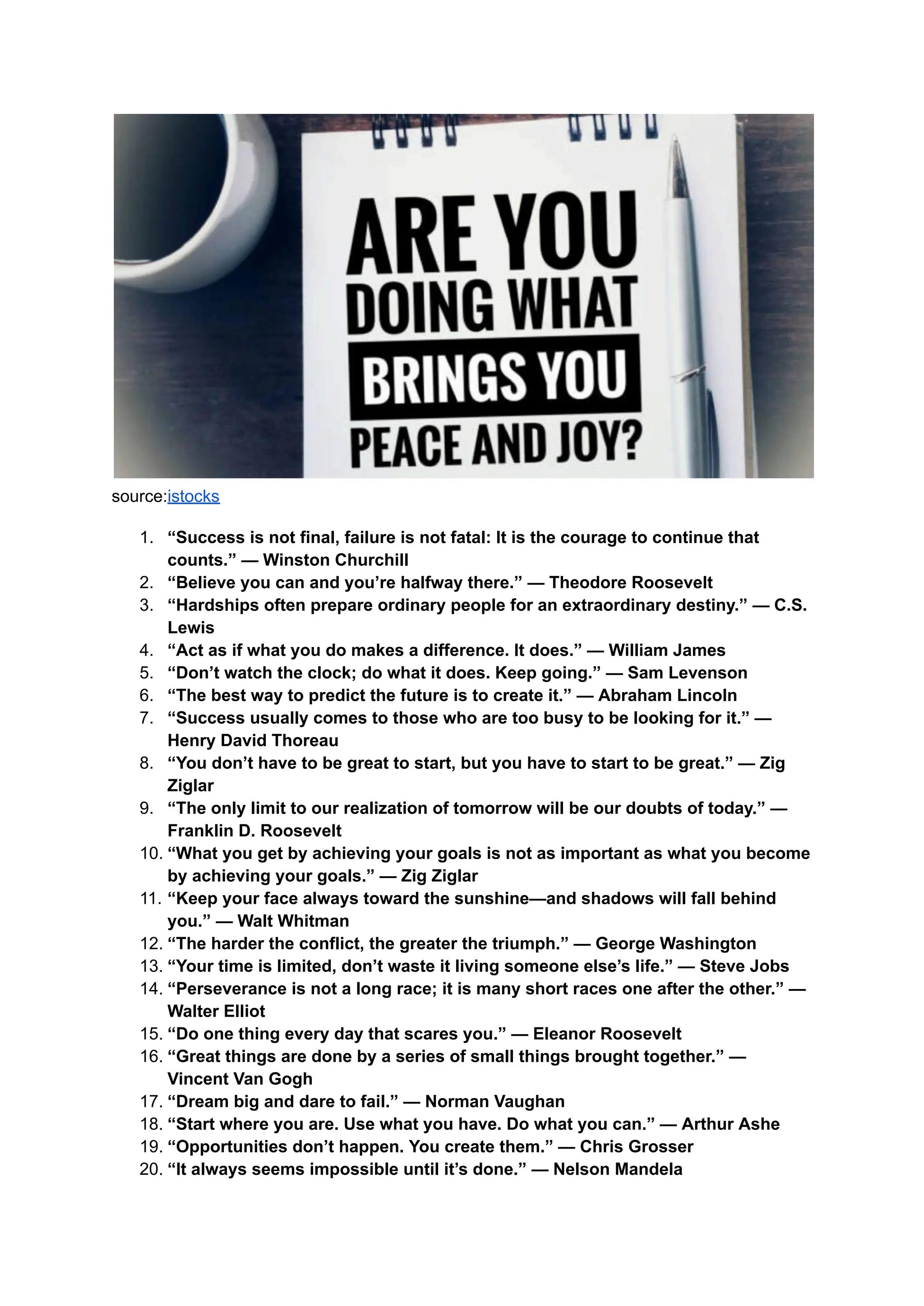 source:istocks
1. “Success is not final, failure is not fatal: It is the courage to continue that
counts.” — Winston Churchill
2. “Believe you can and you’re halfway there.” — Theodore Roosevelt
3. “Hardships often prepare ordinary people for an extraordinary destiny.” — C.S.
Lewis
4. “Act as if what you do makes a difference. It does.” — William James
5. “Don’t watch the clock; do what it does. Keep going.” — Sam Levenson
6. “The best way to predict the future is to create it.” — Abraham Lincoln
7. “Success usually comes to those who are too busy to be looking for it.” —
Henry David Thoreau
8. “You don’t have to be great to start, but you have to start to be great.” — Zig
Ziglar
9. “The only limit to our realization of tomorrow will be our doubts of today.” —
Franklin D. Roosevelt
10. “What you get by achieving your goals is not as important as what you become
by achieving your goals.” — Zig Ziglar
11. “Keep your face always toward the sunshine—and shadows will fall behind
you.” — Walt Whitman
12. “The harder the conflict, the greater the triumph.” — George Washington
13. “Your time is limited, don’t waste it living someone else’s life.” — Steve Jobs
14. “Perseverance is not a long race; it is many short races one after the other.” —
Walter Elliot
15. “Do one thing every day that scares you.” — Eleanor Roosevelt
16. “Great things are done by a series of small things brought together.” —
Vincent Van Gogh
17. “Dream big and dare to fail.” — Norman Vaughan
18. “Start where you are. Use what you have. Do what you can.” — Arthur Ashe
19. “Opportunities don’t happen. You create them.” — Chris Grosser
20. “It always seems impossible until it’s done.” — Nelson Mandela
 