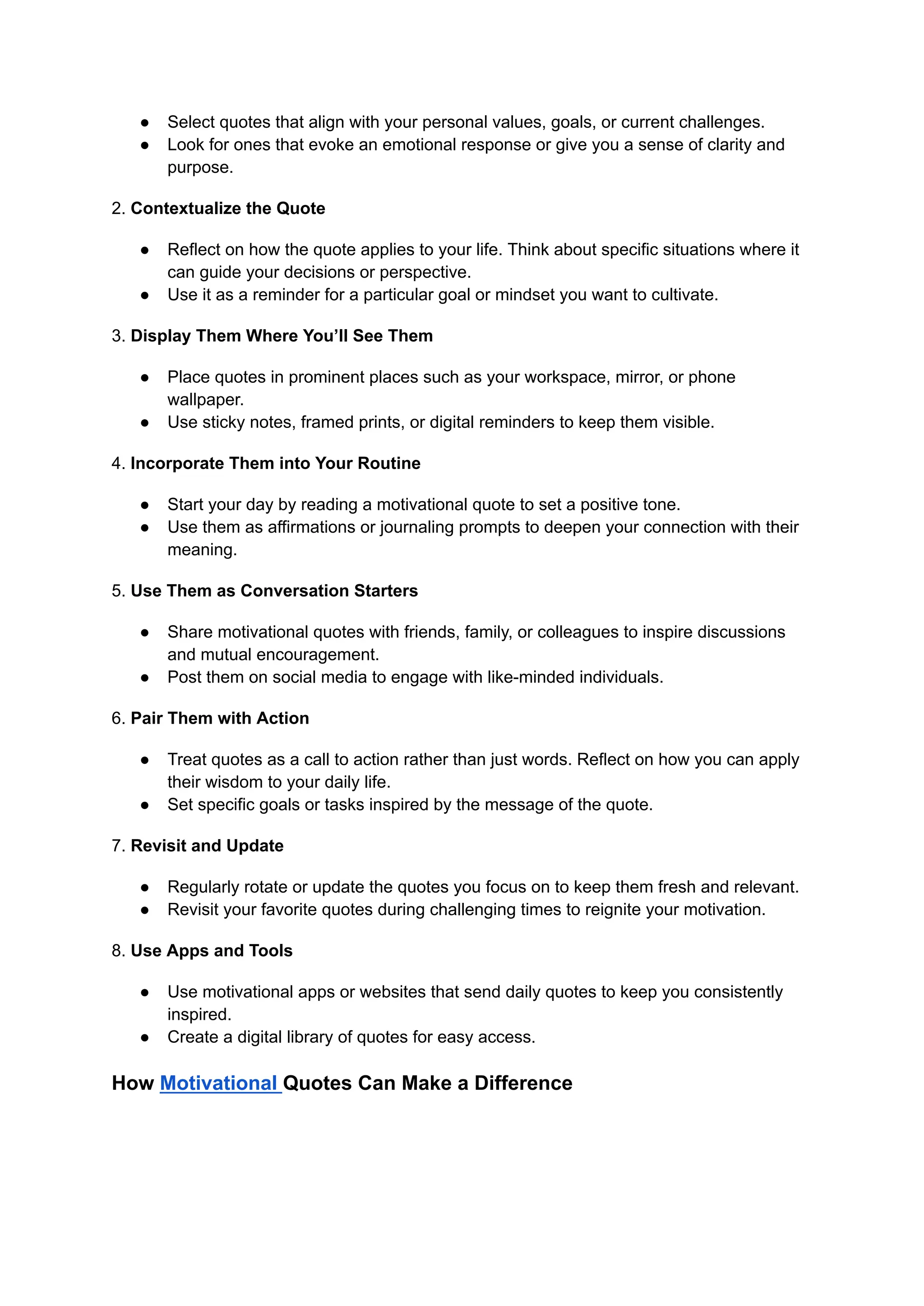 ● Select quotes that align with your personal values, goals, or current challenges.
● Look for ones that evoke an emotional response or give you a sense of clarity and
purpose.
2. Contextualize the Quote
● Reflect on how the quote applies to your life. Think about specific situations where it
can guide your decisions or perspective.
● Use it as a reminder for a particular goal or mindset you want to cultivate.
3. Display Them Where You’ll See Them
● Place quotes in prominent places such as your workspace, mirror, or phone
wallpaper.
● Use sticky notes, framed prints, or digital reminders to keep them visible.
4. Incorporate Them into Your Routine
● Start your day by reading a motivational quote to set a positive tone.
● Use them as affirmations or journaling prompts to deepen your connection with their
meaning.
5. Use Them as Conversation Starters
● Share motivational quotes with friends, family, or colleagues to inspire discussions
and mutual encouragement.
● Post them on social media to engage with like-minded individuals.
6. Pair Them with Action
● Treat quotes as a call to action rather than just words. Reflect on how you can apply
their wisdom to your daily life.
● Set specific goals or tasks inspired by the message of the quote.
7. Revisit and Update
● Regularly rotate or update the quotes you focus on to keep them fresh and relevant.
● Revisit your favorite quotes during challenging times to reignite your motivation.
8. Use Apps and Tools
● Use motivational apps or websites that send daily quotes to keep you consistently
inspired.
● Create a digital library of quotes for easy access.
How Motivational Quotes Can Make a Difference
 