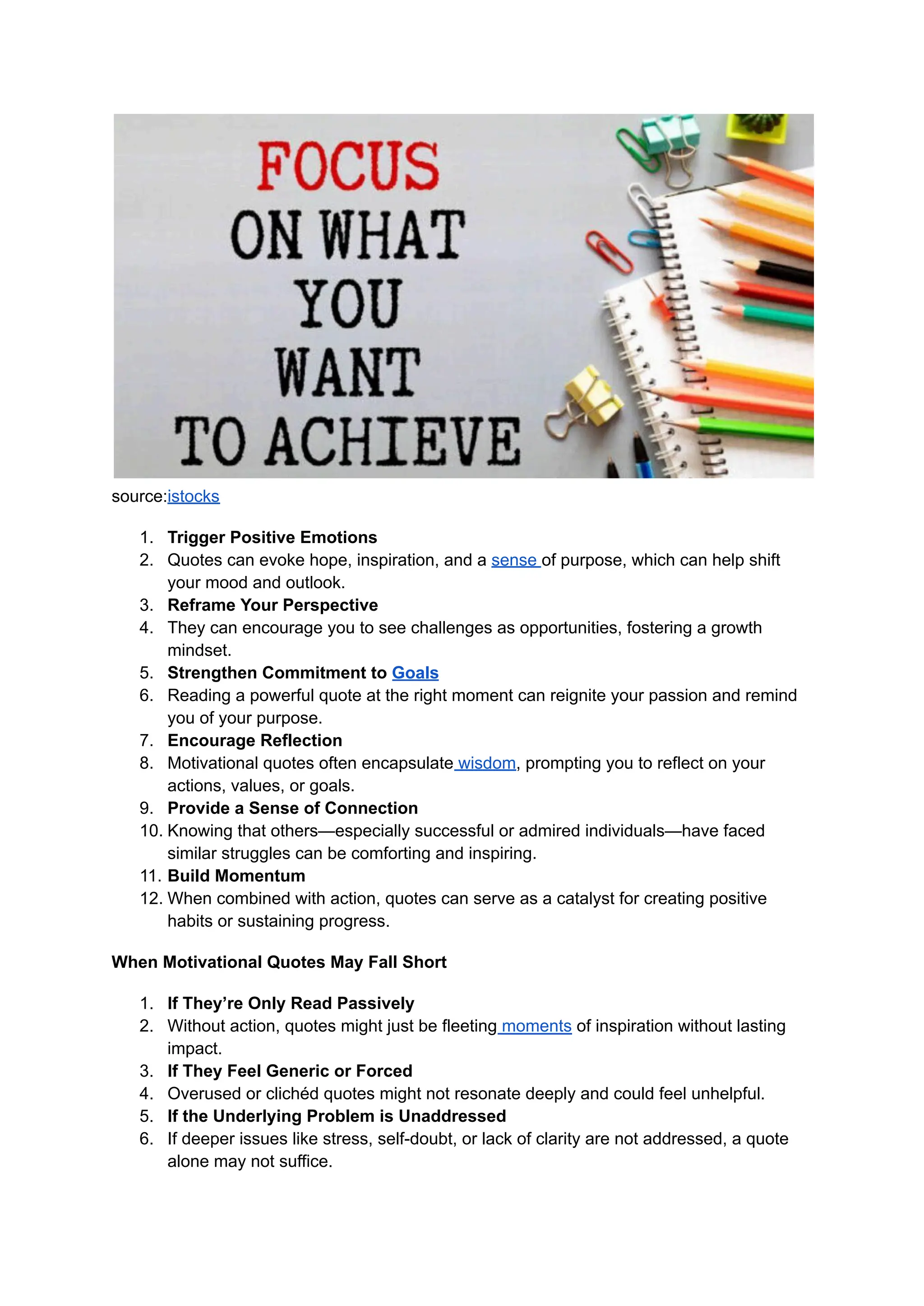 source:istocks
1. Trigger Positive Emotions
2. Quotes can evoke hope, inspiration, and a sense of purpose, which can help shift
your mood and outlook.
3. Reframe Your Perspective
4. They can encourage you to see challenges as opportunities, fostering a growth
mindset.
5. Strengthen Commitment to Goals
6. Reading a powerful quote at the right moment can reignite your passion and remind
you of your purpose.
7. Encourage Reflection
8. Motivational quotes often encapsulate wisdom, prompting you to reflect on your
actions, values, or goals.
9. Provide a Sense of Connection
10. Knowing that others—especially successful or admired individuals—have faced
similar struggles can be comforting and inspiring.
11. Build Momentum
12. When combined with action, quotes can serve as a catalyst for creating positive
habits or sustaining progress.
When Motivational Quotes May Fall Short
1. If They’re Only Read Passively
2. Without action, quotes might just be fleeting moments of inspiration without lasting
impact.
3. If They Feel Generic or Forced
4. Overused or clichéd quotes might not resonate deeply and could feel unhelpful.
5. If the Underlying Problem is Unaddressed
6. If deeper issues like stress, self-doubt, or lack of clarity are not addressed, a quote
alone may not suffice.
 