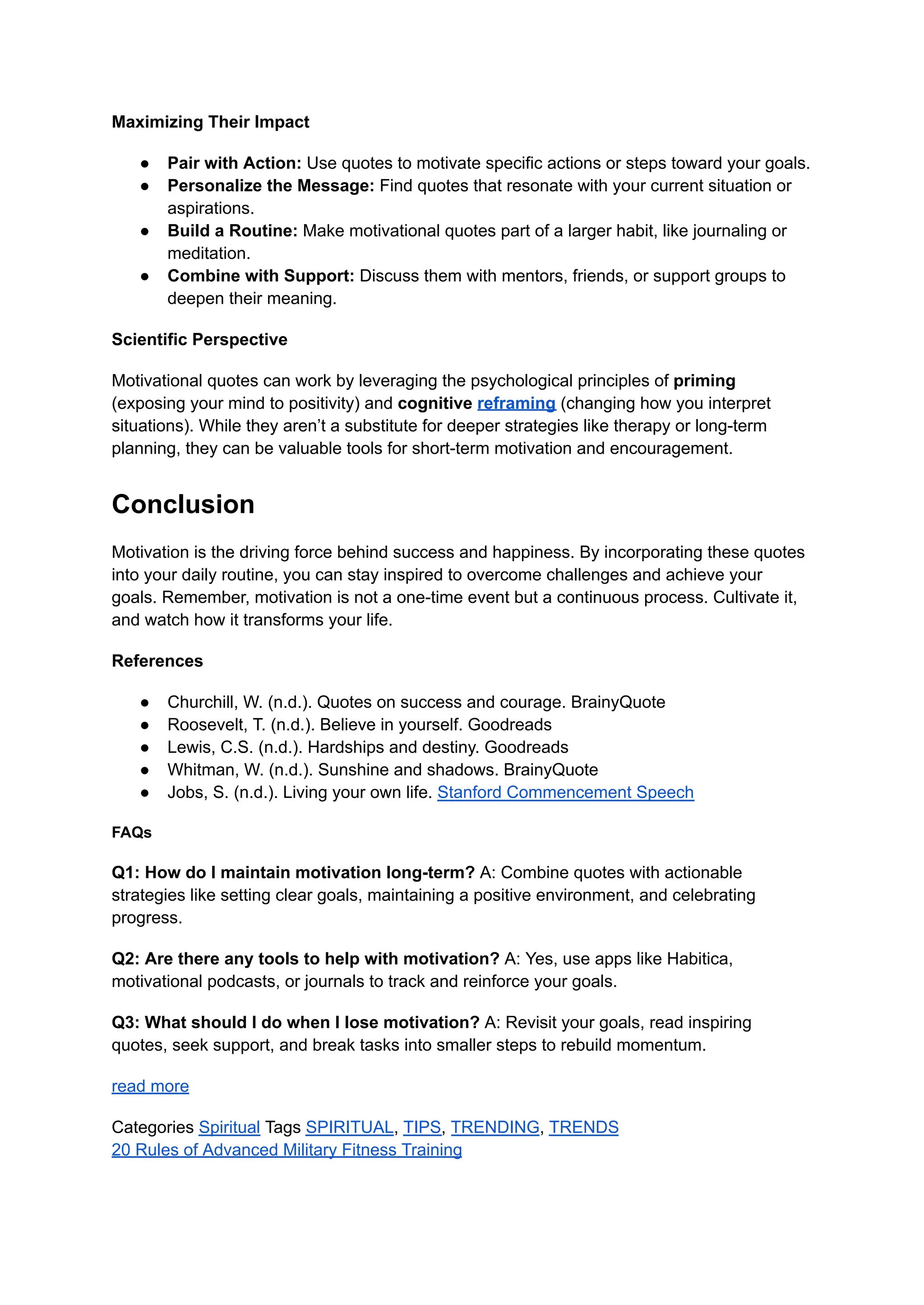 Maximizing Their Impact
● Pair with Action: Use quotes to motivate specific actions or steps toward your goals.
● Personalize the Message: Find quotes that resonate with your current situation or
aspirations.
● Build a Routine: Make motivational quotes part of a larger habit, like journaling or
meditation.
● Combine with Support: Discuss them with mentors, friends, or support groups to
deepen their meaning.
Scientific Perspective
Motivational quotes can work by leveraging the psychological principles of priming
(exposing your mind to positivity) and cognitive reframing (changing how you interpret
situations). While they aren’t a substitute for deeper strategies like therapy or long-term
planning, they can be valuable tools for short-term motivation and encouragement.
Conclusion
Motivation is the driving force behind success and happiness. By incorporating these quotes
into your daily routine, you can stay inspired to overcome challenges and achieve your
goals. Remember, motivation is not a one-time event but a continuous process. Cultivate it,
and watch how it transforms your life.
References
● Churchill, W. (n.d.). Quotes on success and courage. BrainyQuote
● Roosevelt, T. (n.d.). Believe in yourself. Goodreads
● Lewis, C.S. (n.d.). Hardships and destiny. Goodreads
● Whitman, W. (n.d.). Sunshine and shadows. BrainyQuote
● Jobs, S. (n.d.). Living your own life. Stanford Commencement Speech
FAQs
Q1: How do I maintain motivation long-term? A: Combine quotes with actionable
strategies like setting clear goals, maintaining a positive environment, and celebrating
progress.
Q2: Are there any tools to help with motivation? A: Yes, use apps like Habitica,
motivational podcasts, or journals to track and reinforce your goals.
Q3: What should I do when I lose motivation? A: Revisit your goals, read inspiring
quotes, seek support, and break tasks into smaller steps to rebuild momentum.
read more
Categories Spiritual Tags SPIRITUAL, TIPS, TRENDING, TRENDS
20 Rules of Advanced Military Fitness Training
 