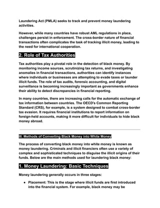 Laundering Act (PMLA) seeks to track and prevent money laundering
activities.
However, while many countries have robust AML regulations in place,
challenges persist in enforcement. The cross-border nature of financial
transactions often complicates the task of tracking illicit money, leading to
the need for international cooperation.
2. Role of Tax Authorities
Tax authorities play a pivotal role in the detection of black money. By
monitoring income sources, scrutinizing tax returns, and investigating
anomalies in financial transactions, authorities can identify instances
where individuals or businesses are attempting to evade taxes or launder
illicit funds. The role of tax audits, forensic accounting, and digital
surveillance is becoming increasingly important as governments enhance
their ability to detect discrepancies in financial reporting.
In many countries, there are increasing calls for the automatic exchange of
tax information between countries. The OECD's Common Reporting
Standard (CRS), for example, is a system designed to combat cross-border
tax evasion. It requires financial institutions to report information on
foreign-held accounts, making it more difficult for individuals to hide black
money abroad.
III. Methods of Converting Black Money into White Money
The process of converting black money into white money is known as
money laundering. Criminals and illicit financiers often use a variety of
complex and sophisticated techniques to disguise the illicit origins of their
funds. Below are the main methods used for laundering black money:
1. Money Laundering: Basic Techniques
Money laundering generally occurs in three stages:
● Placement: This is the stage where illicit funds are first introduced
into the financial system. For example, black money may be
 
